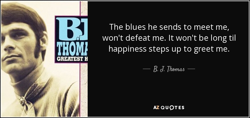 The blues he sends to meet me, won't defeat me. It won't be long til happiness steps up to greet me. - B. J. Thomas