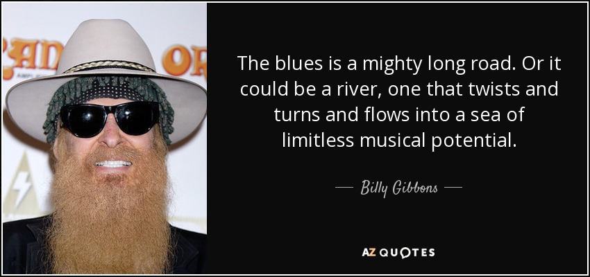 The blues is a mighty long road. Or it could be a river, one that twists and turns and flows into a sea of limitless musical potential. - Billy Gibbons