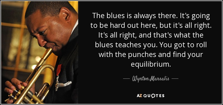 The blues is always there. It's going to be hard out here, but it's all right. It's all right, and that's what the blues teaches you. You got to roll with the punches and find your equilibrium. - Wynton Marsalis
