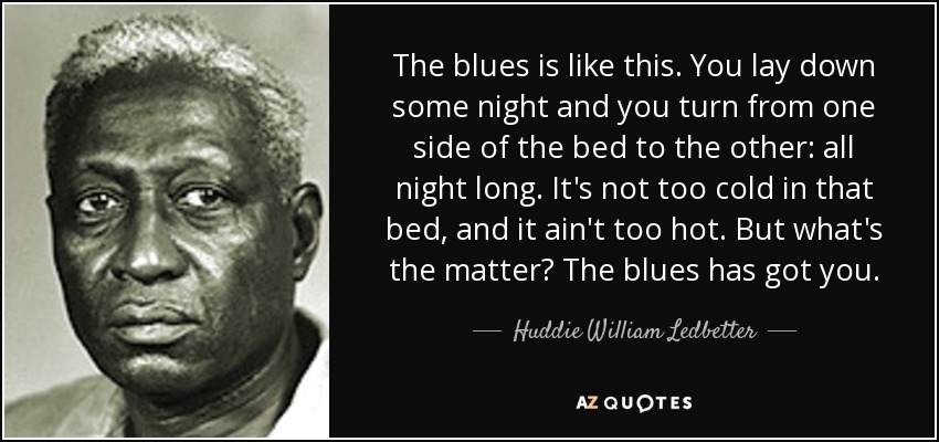 The blues is like this. You lay down some night and you turn from one side of the bed to the other: all night long. It's not too cold in that bed, and it ain't too hot. But what's the matter? The blues has got you. - Huddie William Ledbetter