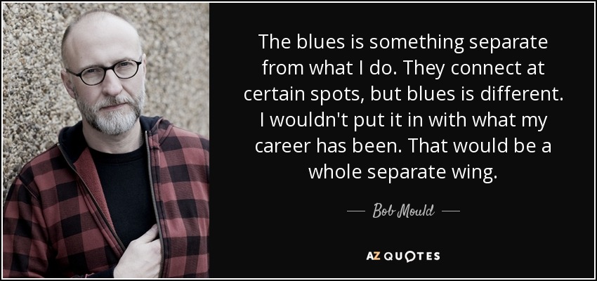 The blues is something separate from what I do. They connect at certain spots, but blues is different. I wouldn't put it in with what my career has been. That would be a whole separate wing. - Bob Mould