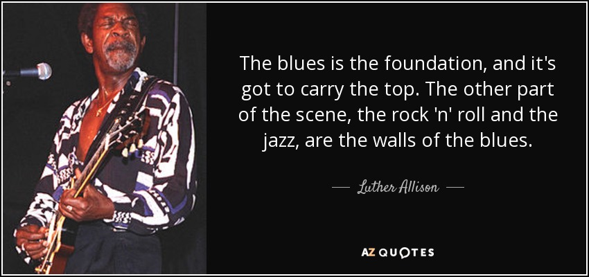 The blues is the foundation, and it's got to carry the top. The other part of the scene, the rock 'n' roll and the jazz, are the walls of the blues. - Luther Allison