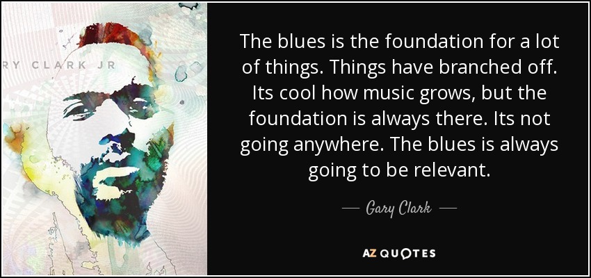 The blues is the foundation for a lot of things. Things have branched off. Its cool how music grows, but the foundation is always there. Its not going anywhere. The blues is always going to be relevant. - Gary Clark, Jr.
