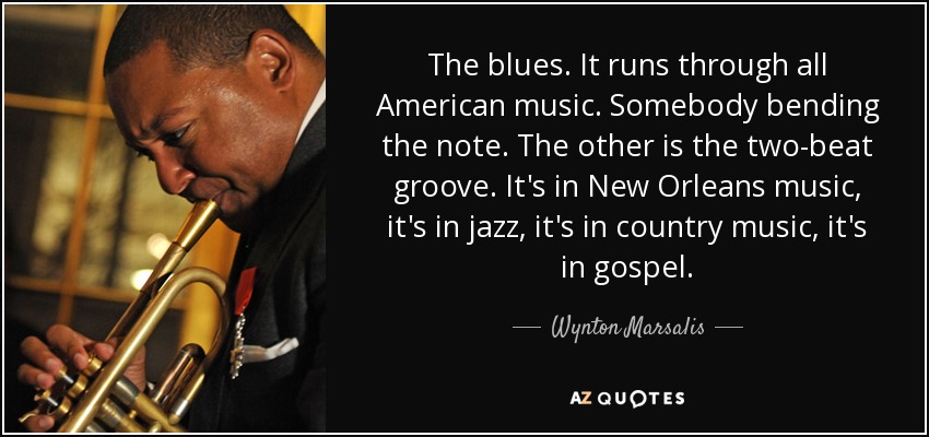 The blues. It runs through all American music. Somebody bending the note. The other is the two-beat groove. It's in New Orleans music, it's in jazz, it's in country music, it's in gospel. - Wynton Marsalis