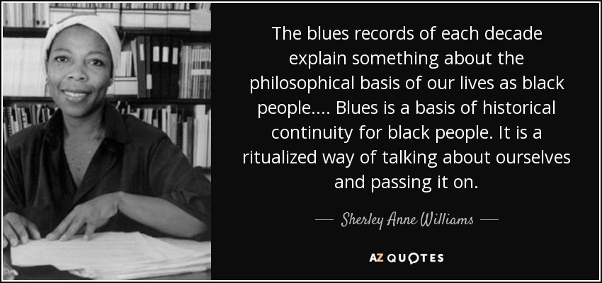 The blues records of each decade explain something about the philosophical basis of our lives as black people. ... Blues is a basis of historical continuity for black people. It is a ritualized way of talking about ourselves and passing it on. - Sherley Anne Williams