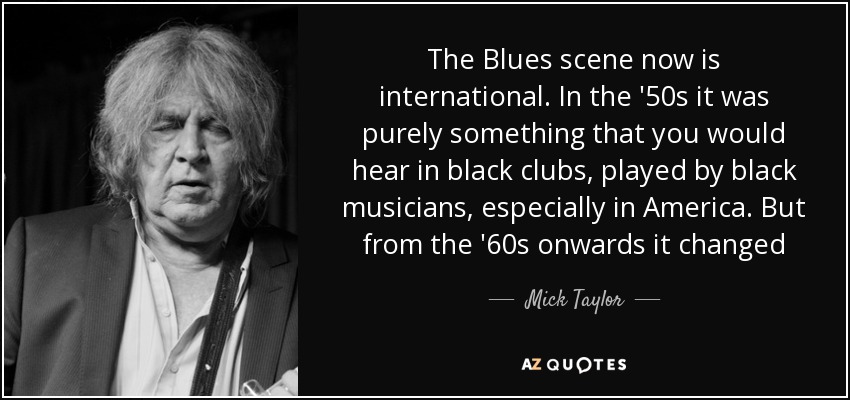 The Blues scene now is international. In the '50s it was purely something that you would hear in black clubs, played by black musicians, especially in America. But from the '60s onwards it changed - Mick Taylor