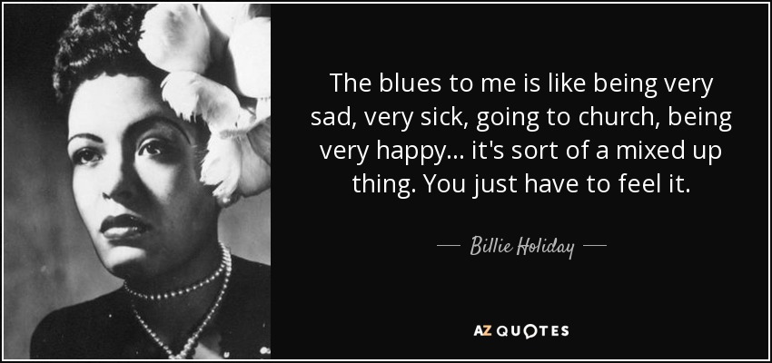 The blues to me is like being very sad, very sick, going to church, being very happy ... it's sort of a mixed up thing. You just have to feel it. - Billie Holiday