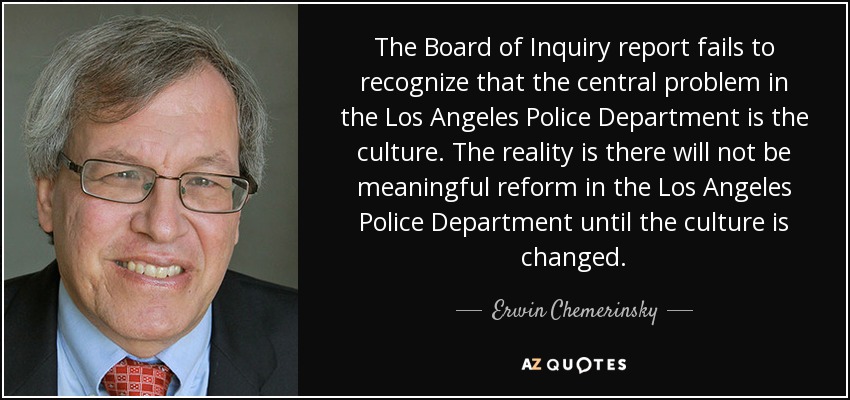 The Board of Inquiry report fails to recognize that the central problem in the Los Angeles Police Department is the culture. The reality is there will not be meaningful reform in the Los Angeles Police Department until the culture is changed. - Erwin Chemerinsky