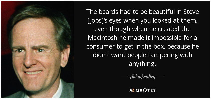 The boards had to be beautiful in Steve [Jobs]'s eyes when you looked at them, even though when he created the Macintosh he made it impossible for a consumer to get in the box, because he didn't want people tampering with anything. - John Sculley