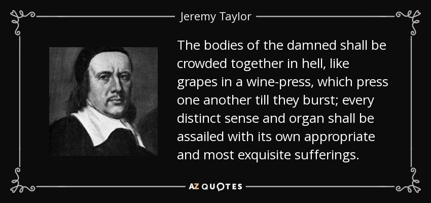 The bodies of the damned shall be crowded together in hell, like grapes in a wine-press, which press one another till they burst; every distinct sense and organ shall be assailed with its own appropriate and most exquisite sufferings. - Jeremy Taylor