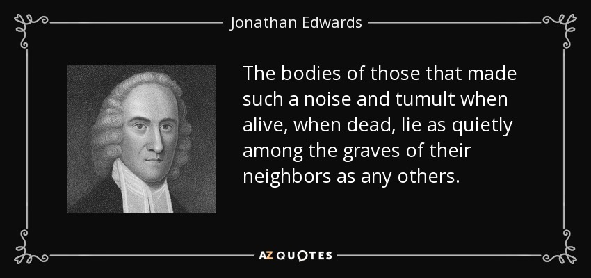 The bodies of those that made such a noise and tumult when alive, when dead, lie as quietly among the graves of their neighbors as any others. - Jonathan Edwards