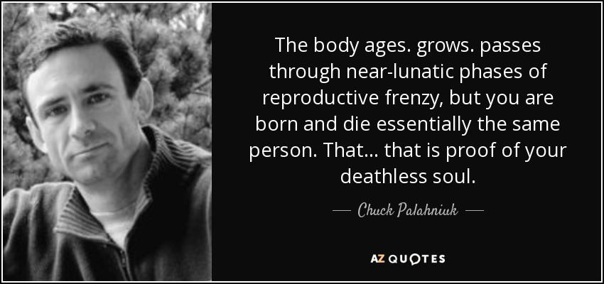 The body ages. grows. passes through near-lunatic phases of reproductive frenzy, but you are born and die essentially the same person. That... that is proof of your deathless soul. - Chuck Palahniuk