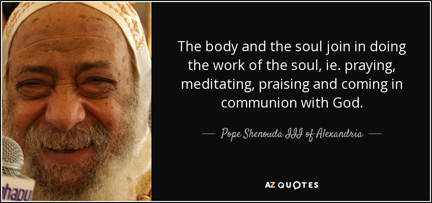 The body and the soul join in doing the work of the soul, ie. praying, meditating, praising and coming in communion with God. - Pope Shenouda III of Alexandria