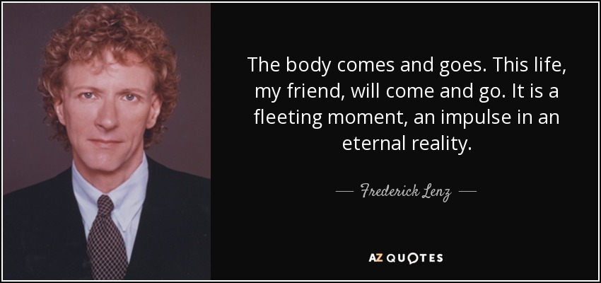 The body comes and goes. This life, my friend, will come and go. It is a fleeting moment, an impulse in an eternal reality. - Frederick Lenz