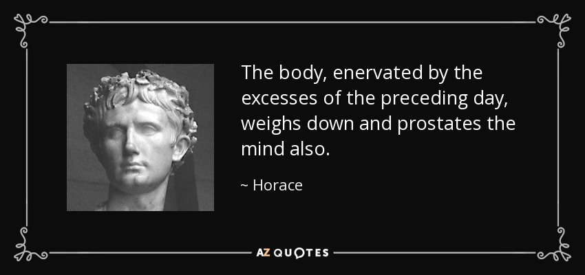 The body, enervated by the excesses of the preceding day, weighs down and prostates the mind also. - Horace