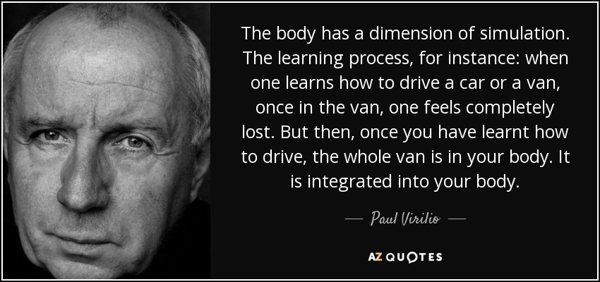 The body has a dimension of simulation. The learning process, for instance: when one learns how to drive a car or a van, once in the van, one feels completely lost. But then, once you have learnt how to drive, the whole van is in your body. It is integrated into your body. - Paul Virilio