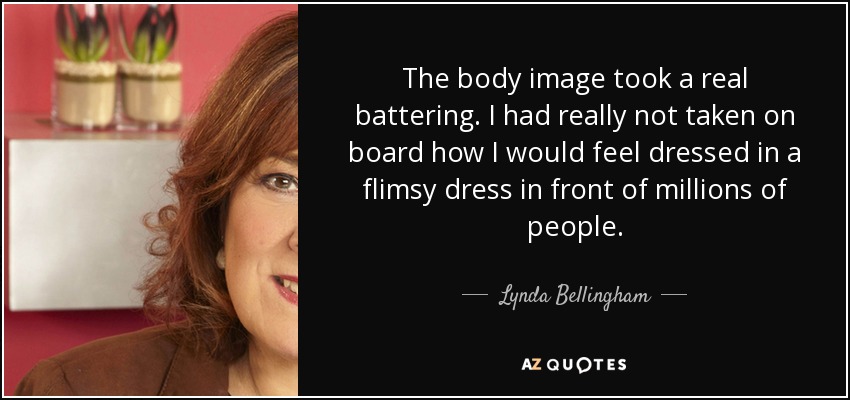 The body image took a real battering. I had really not taken on board how I would feel dressed in a flimsy dress in front of millions of people. - Lynda Bellingham