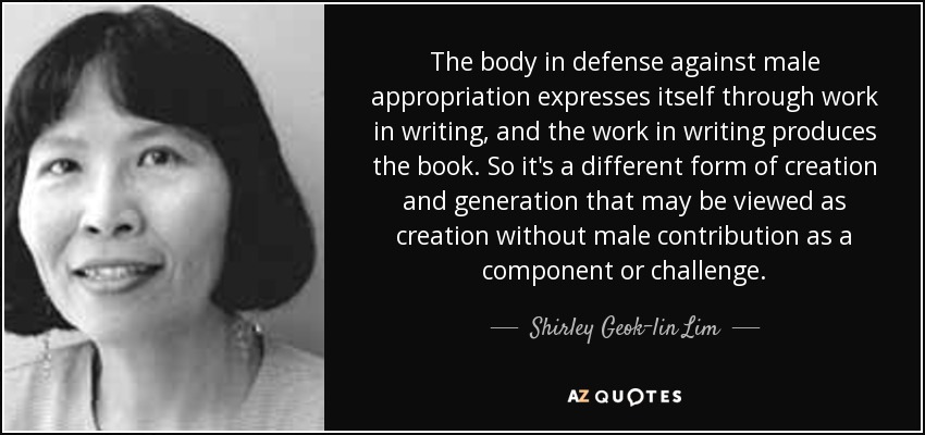 The body in defense against male appropriation expresses itself through work in writing, and the work in writing produces the book. So it's a different form of creation and generation that may be viewed as creation without male contribution as a component or challenge. - Shirley Geok-lin Lim