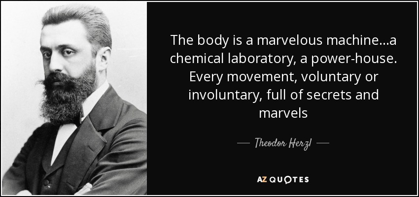The body is a marvelous machine...a chemical laboratory, a power-house. Every movement, voluntary or involuntary, full of secrets and marvels - Theodor Herzl