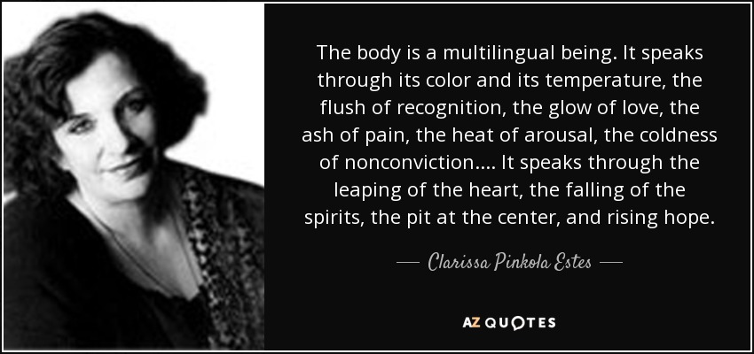 The body is a multilingual being. It speaks through its color and its temperature, the flush of recognition, the glow of love, the ash of pain, the heat of arousal, the coldness of nonconviction. . . . It speaks through the leaping of the heart, the falling of the spirits, the pit at the center, and rising hope. - Clarissa Pinkola Estes