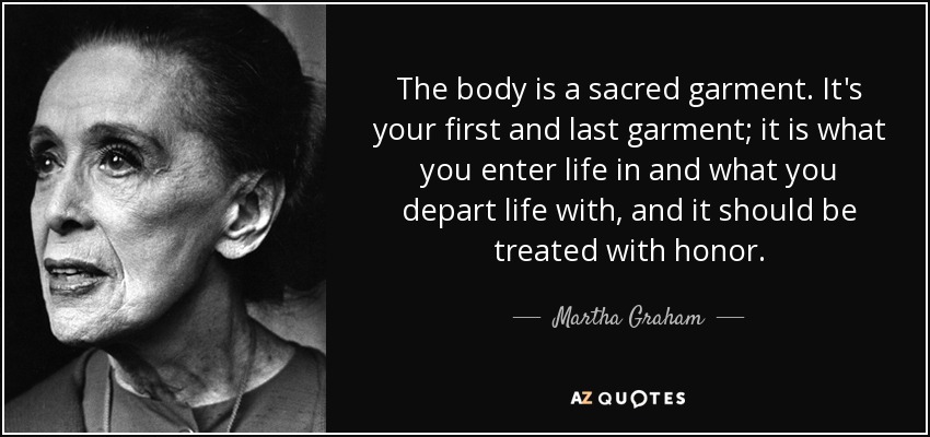 The body is a sacred garment. It's your first and last garment; it is what you enter life in and what you depart life with, and it should be treated with honor. - Martha Graham