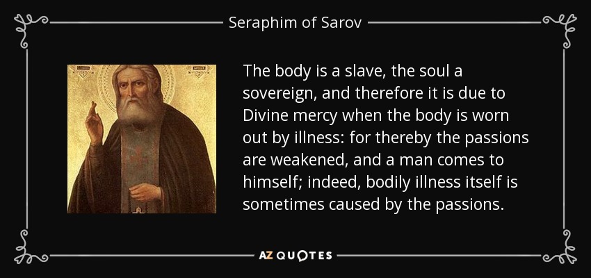 The body is a slave, the soul a sovereign, and therefore it is due to Divine mercy when the body is worn out by illness: for thereby the passions are weakened, and a man comes to himself; indeed, bodily illness itself is sometimes caused by the passions. - Seraphim of Sarov