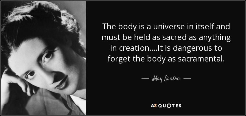 The body is a universe in itself and must be held as sacred as anything in creation....It is dangerous to forget the body as sacramental. - May Sarton