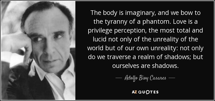 The body is imaginary, and we bow to the tyranny of a phantom. Love is a privilege perception, the most total and lucid not only of the unreality of the world but of our own unreality: not only do we traverse a realm of shadows; but ourselves are shadows. - Adolfo Bioy Casares