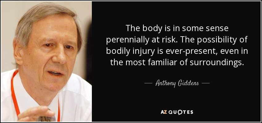 The body is in some sense perennially at risk. The possibility of bodily injury is ever-present, even in the most familiar of surroundings. - Anthony Giddens