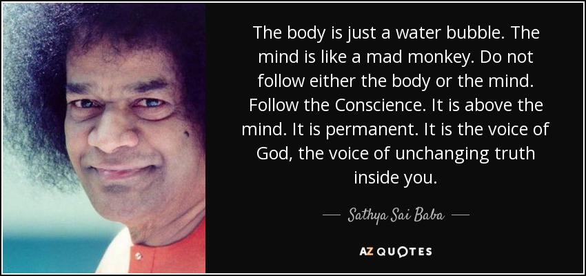 The body is just a water bubble. The mind is like a mad monkey. Do not follow either the body or the mind. Follow the Conscience. It is above the mind. It is permanent. It is the voice of God, the voice of unchanging truth inside you. - Sathya Sai Baba