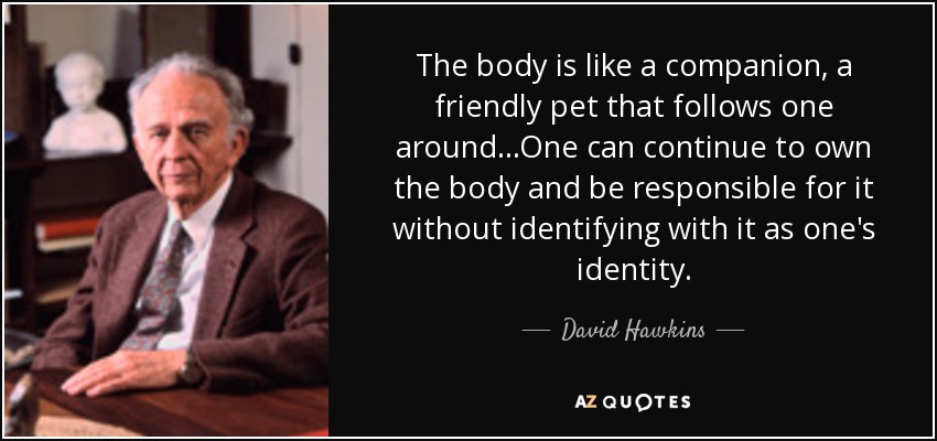 The body is like a companion, a friendly pet that follows one around...One can continue to own the body and be responsible for it without identifying with it as one's identity. - David Hawkins