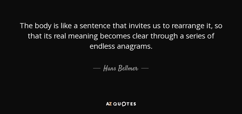 The body is like a sentence that invites us to rearrange it, so that its real meaning becomes clear through a series of endless anagrams. - Hans Bellmer
