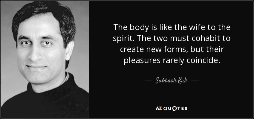 The body is like the wife to the spirit. The two must cohabit to create new forms, but their pleasures rarely coincide. - Subhash Kak