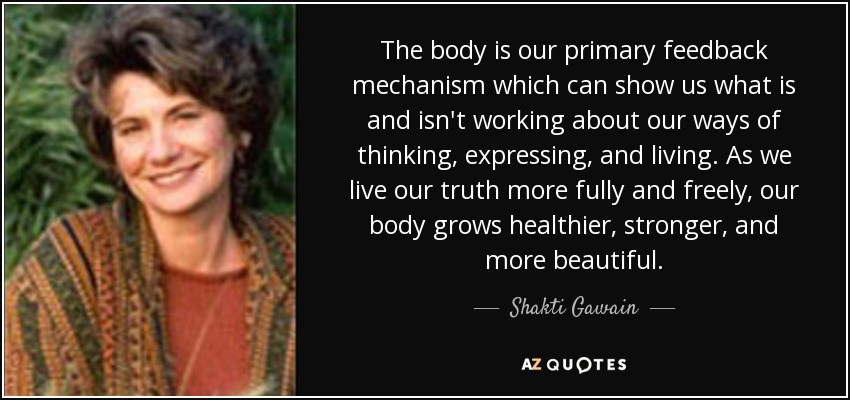 The body is our primary feedback mechanism which can show us what is and isn't working about our ways of thinking, expressing, and living. As we live our truth more fully and freely, our body grows healthier, stronger, and more beautiful. - Shakti Gawain
