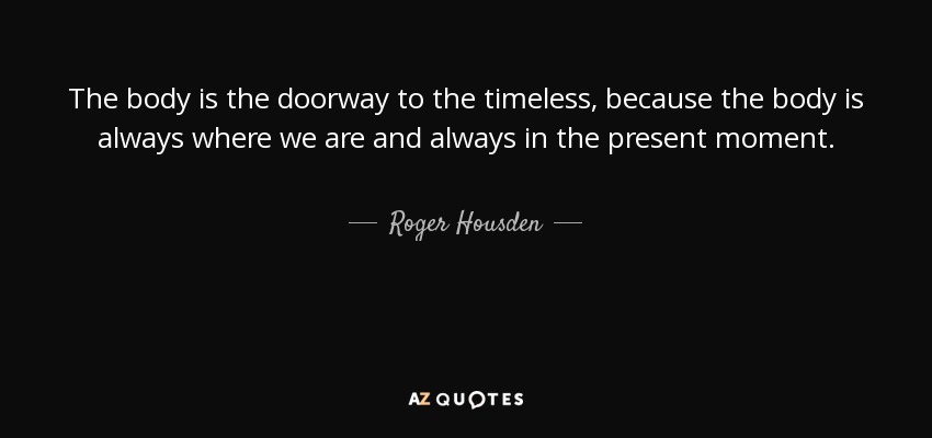 The body is the doorway to the timeless, because the body is always where we are and always in the present moment. - Roger Housden