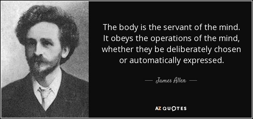 The body is the servant of the mind. It obeys the operations of the mind, whether they be deliberately chosen or automatically expressed. - James Allen