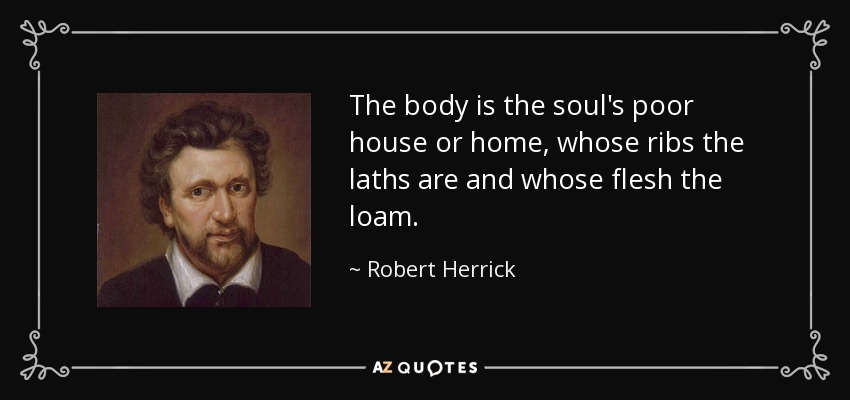 The body is the soul's poor house or home, whose ribs the laths are and whose flesh the loam. - Robert Herrick