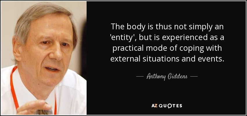The body is thus not simply an 'entity', but is experienced as a practical mode of coping with external situations and events. - Anthony Giddens