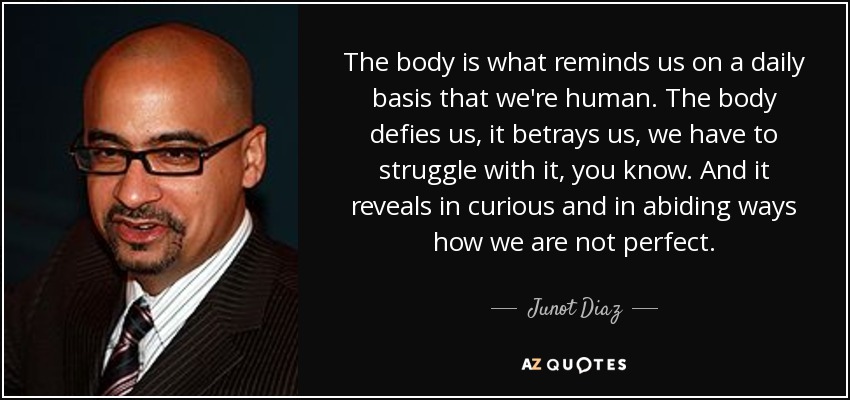 The body is what reminds us on a daily basis that we're human. The body defies us, it betrays us, we have to struggle with it, you know. And it reveals in curious and in abiding ways how we are not perfect. - Junot Diaz