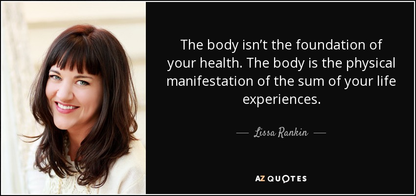 The body isn’t the foundation of your health. The body is the physical manifestation of the sum of your life experiences. - Lissa Rankin