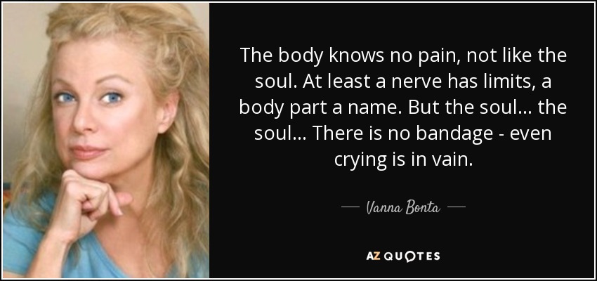 The body knows no pain, not like the soul. At least a nerve has limits, a body part a name. But the soul... the soul... There is no bandage - even crying is in vain. - Vanna Bonta
