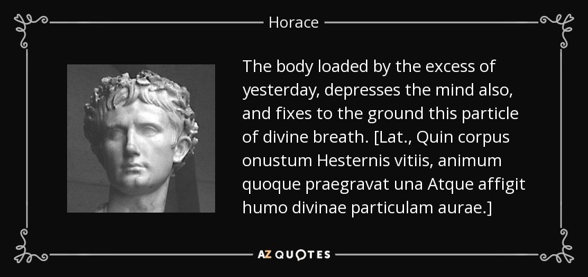 The body loaded by the excess of yesterday, depresses the mind also, and fixes to the ground this particle of divine breath. [Lat., Quin corpus onustum Hesternis vitiis, animum quoque praegravat una Atque affigit humo divinae particulam aurae.] - Horace