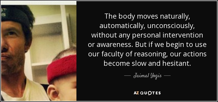 The body moves naturally, automatically, unconsciously, without any personal intervention or awareness. But if we begin to use our faculty of reasoning, our actions become slow and hesitant. - Jaimal Yogis