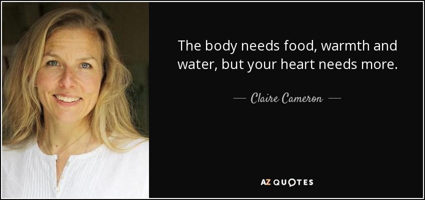 The body needs food, warmth and water, but your heart needs more. - Claire Cameron