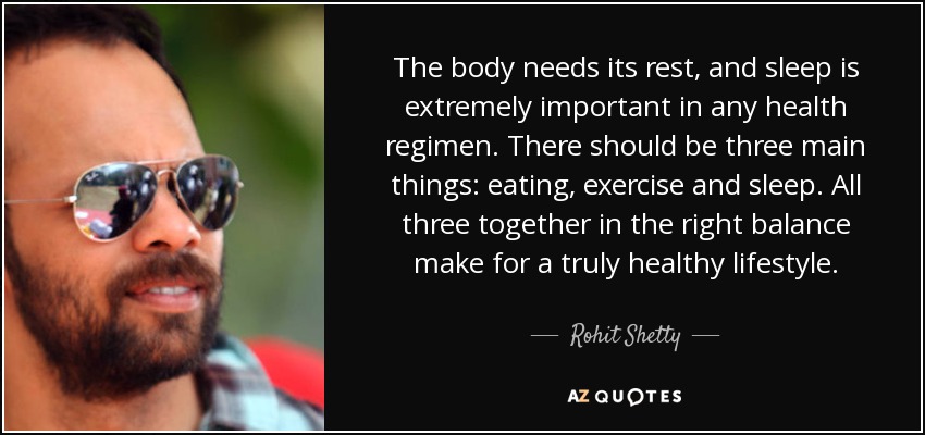 The body needs its rest, and sleep is extremely important in any health regimen. There should be three main things: eating, exercise and sleep. All three together in the right balance make for a truly healthy lifestyle. - Rohit Shetty