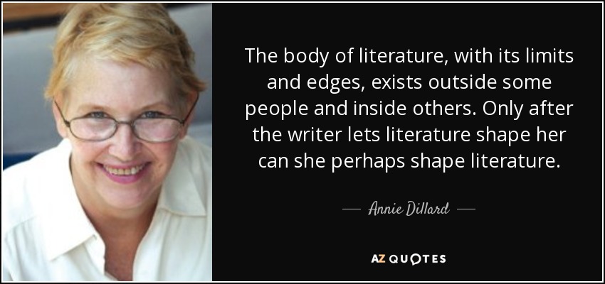 The body of literature, with its limits and edges, exists outside some people and inside others. Only after the writer lets literature shape her can she perhaps shape literature. - Annie Dillard