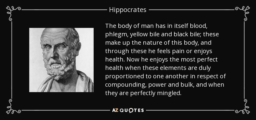 The body of man has in itself blood, phlegm, yellow bile and black bile; these make up the nature of this body, and through these he feels pain or enjoys health. Now he enjoys the most perfect health when these elements are duly proportioned to one another in respect of compounding, power and bulk, and when they are perfectly mingled. - Hippocrates