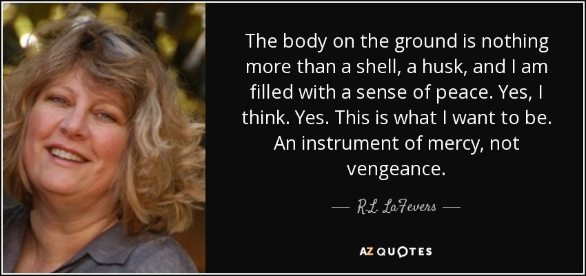 The body on the ground is nothing more than a shell, a husk, and I am filled with a sense of peace. Yes, I think. Yes. This is what I want to be. An instrument of mercy, not vengeance. - R.L. LaFevers