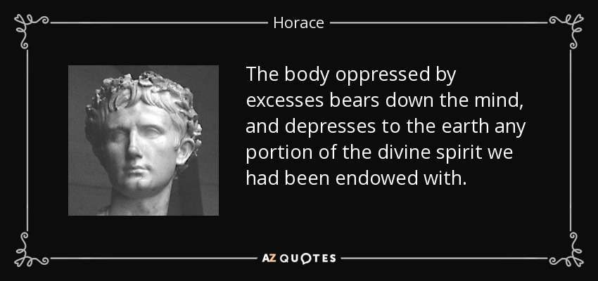 The body oppressed by excesses bears down the mind, and depresses to the earth any portion of the divine spirit we had been endowed with. - Horace