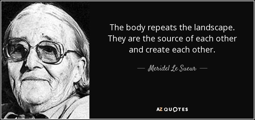 The body repeats the landscape. They are the source of each other and create each other. - Meridel Le Sueur
